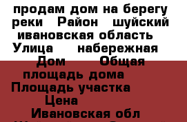 продам дом на берегу реки › Район ­ шуйский ивановская область › Улица ­ 1 набережная › Дом ­ 1 › Общая площадь дома ­ 50 › Площадь участка ­ 800 › Цена ­ 950 000 - Ивановская обл., Шуйский р-н, Зеленый Бор с. Недвижимость » Дома, коттеджи, дачи продажа   